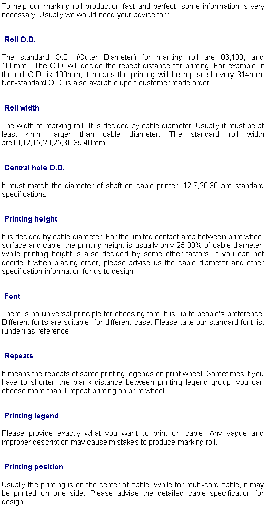 文本框: To help our marking roll production fast and perfect, some information is very necessary. Usually we would need your advice for :Roll O.D.   The standard O.D. (Outer Diameter) for marking roll are 86,100, and 160mm.  The O.D. will decide the repeat distance for printing. For example, if the roll O.D. is 100mm, it means the printing will be repeated every 314mm. Non-standard O.D. is also available upon customer made order.Roll widthThe width of marking roll. It is decided by cable diameter. Usually it must be at least 4mm larger than cable diameter. The standard roll width are10,12,15,20,25,30,35,40mm.Central hole O.D.It must match the diameter of shaft on cable printer. 12.7,20,30 are standard specifications.Printing heightIt is decided by cable diameter. For the limited contact area between print wheel surface and cable, the printing height is usually only 25-30% of cable diameter. While printing height is also decided by some other factors. If you can not decide it when placing order, please advise us the cable diameter and other specification information for us to design.FontThere is no universal principle for choosing font. It is up to people's preference. Different fonts are suitable  for different case. Please take our standard font list (under) as reference.RepeatsIt means the repeats of same printing legends on print wheel. Sometimes if you have to shorten the blank distance between printing legend group, you can choose more than 1 repeat printing on print wheel.Printing legendPlease provide exactly what you want to print on cable. Any vague and improper description may cause mistakes to produce marking roll.Printing positionUsually the printing is on the center of cable. While for multi-cord cable, it may be printed on one side. Please advise the detailed cable specification for design.